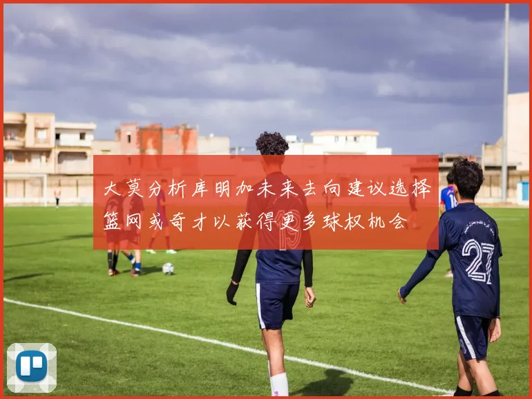 大莫分析库明加未来去向建议选择篮网或奇才以获得更多球权机会