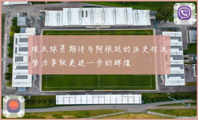 埃及球员期待与阿根廷的历史对决努力争取更进一步的辉煌