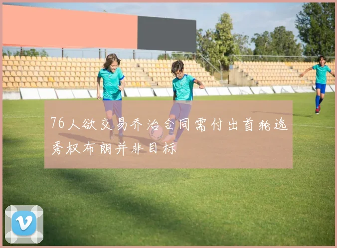 76人欲交易乔治合同需付出首轮选秀权布朗并非目标