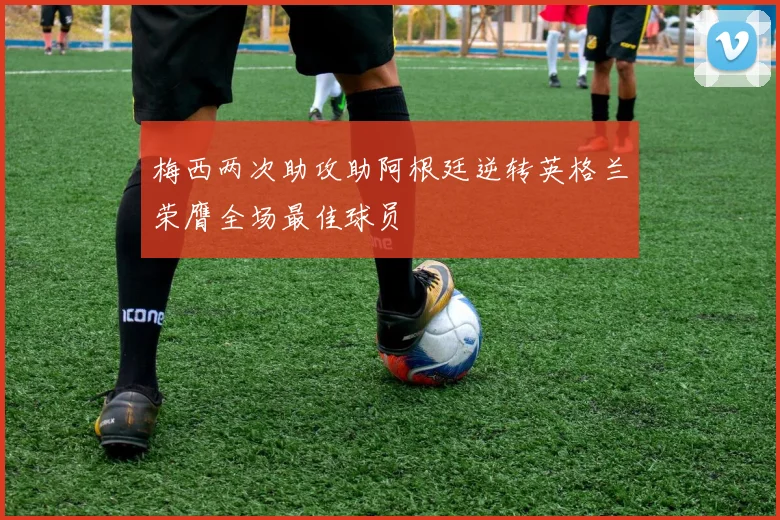 梅西两次助攻助阿根廷逆转英格兰荣膺全场最佳球员