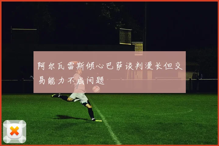 阿尔瓦雷斯倾心巴萨谈判漫长但交易能力不成问题