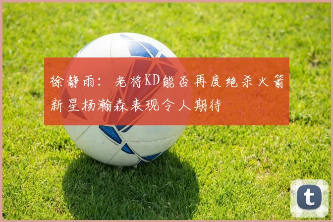 徐静雨：老将KD能否再度绝杀火箭新星杨瀚森表现令人期待