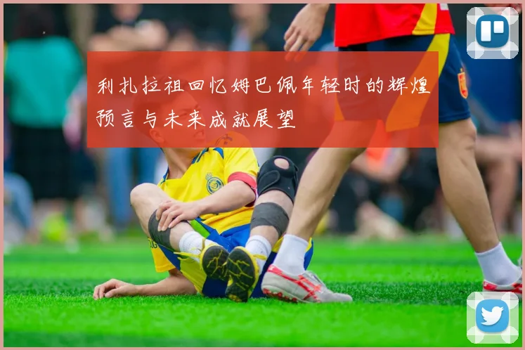 利扎拉祖回忆姆巴佩年轻时的辉煌预言与未来成就展望