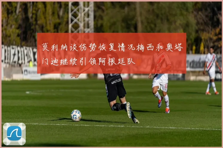 莫利纳谈伤势恢复情况梅西和奥塔门迪继续引领阿根廷队
