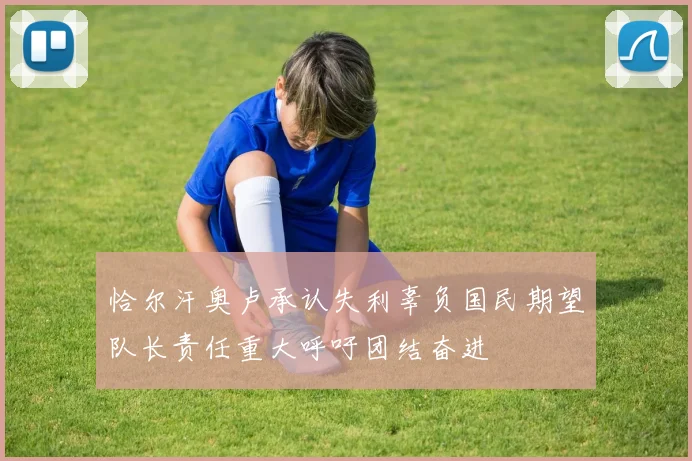恰尔汗奥卢承认失利辜负国民期望队长责任重大呼吁团结奋进