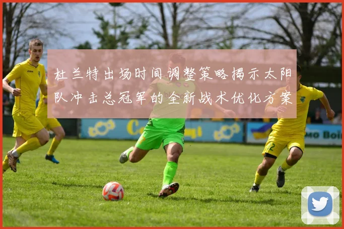杜兰特出场时间调整策略揭示太阳队冲击总冠军的全新战术优化方案