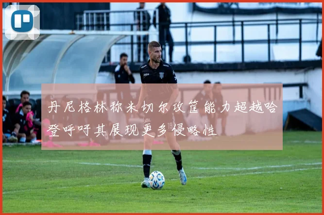 丹尼格林称米切尔攻筐能力超越哈登呼吁其展现更多侵略性