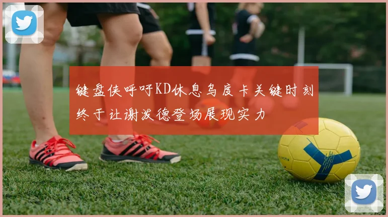 键盘侠呼吁KD休息乌度卡关键时刻终于让谢泼德登场展现实力