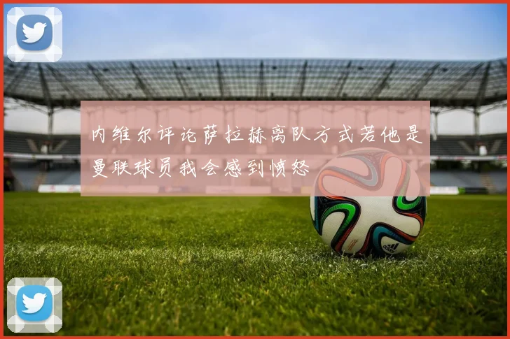 内维尔评论萨拉赫离队方式若他是曼联球员我会感到愤怒