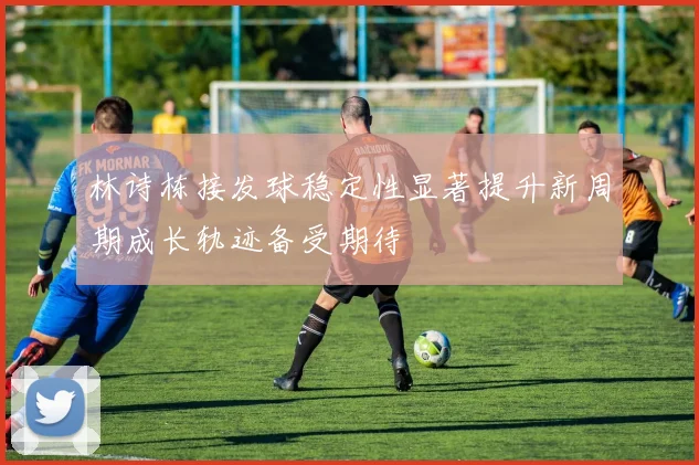 林诗栋接发球稳定性显著提升新周期成长轨迹备受期待