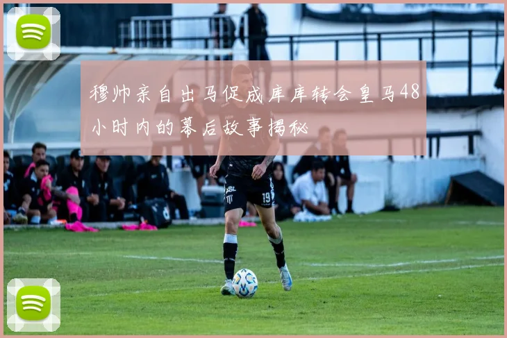 穆帅亲自出马促成库库转会皇马48小时内的幕后故事揭秘