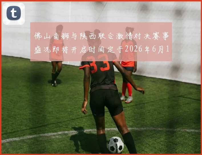 佛山南狮与陕西联合激情对决赛事盛况即将开启时间定于2026年6月14日周日晚上七点半