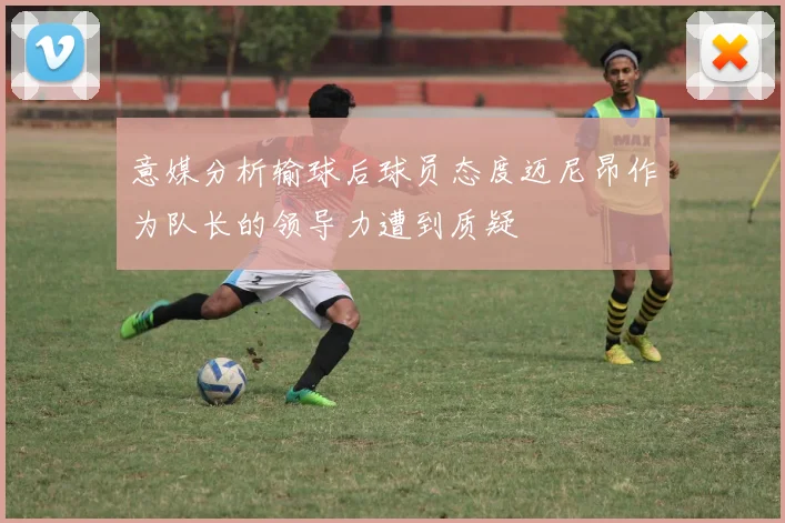 意媒分析输球后球员态度迈尼昂作为队长的领导力遭到质疑