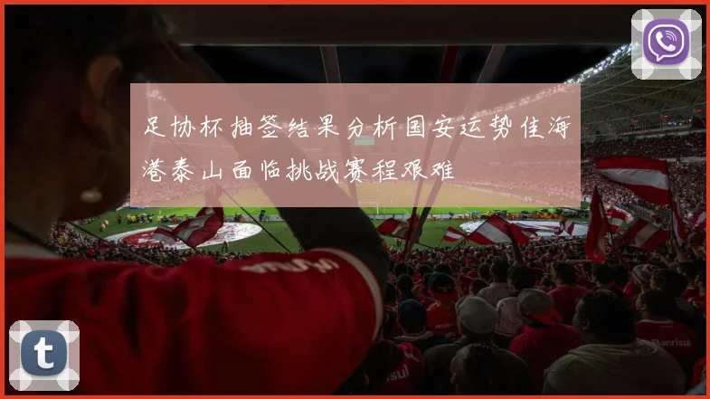 足协杯抽签结果分析国安运势佳海港泰山面临挑战赛程艰难