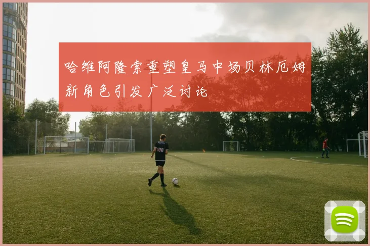 哈维阿隆索重塑皇马中场贝林厄姆新角色引发广泛讨论