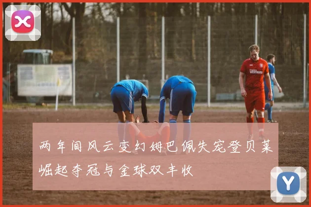 两年间风云变幻姆巴佩失宠登贝莱崛起夺冠与金球双丰收